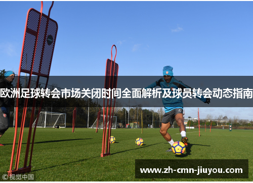 欧洲足球转会市场关闭时间全面解析及球员转会动态指南