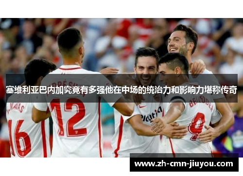 塞维利亚巴内加究竟有多强他在中场的统治力和影响力堪称传奇