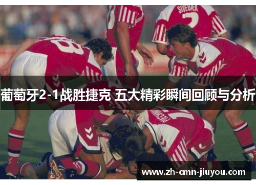 葡萄牙2-1战胜捷克 五大精彩瞬间回顾与分析