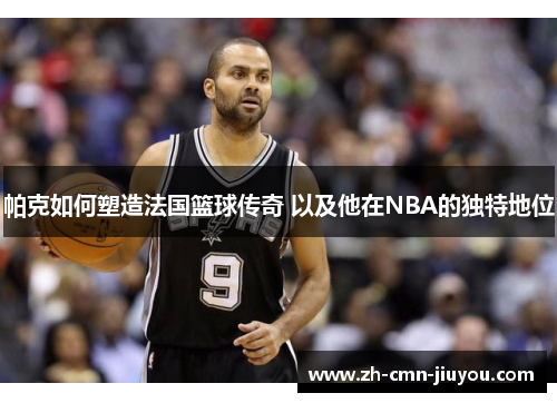 帕克如何塑造法国篮球传奇 以及他在NBA的独特地位