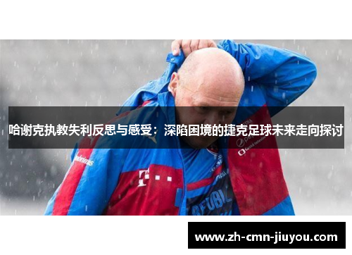 哈谢克执教失利反思与感受：深陷困境的捷克足球未来走向探讨