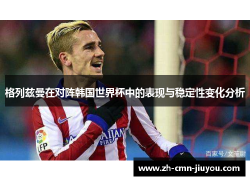 格列兹曼在对阵韩国世界杯中的表现与稳定性变化分析