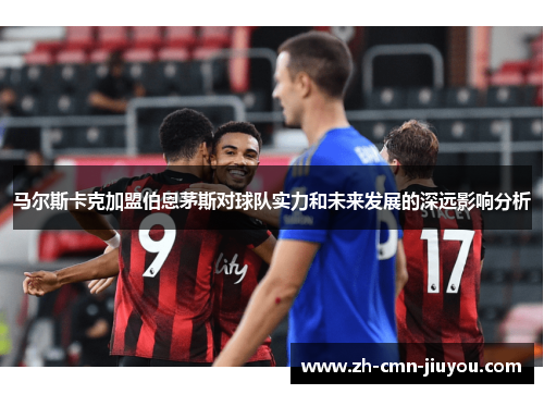 马尔斯卡克加盟伯恩茅斯对球队实力和未来发展的深远影响分析